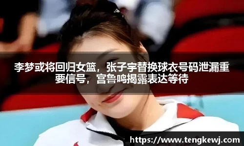 李梦或将回归女篮，张子宇替换球衣号码泄漏重要信号，宫鲁鸣揭露表达等待