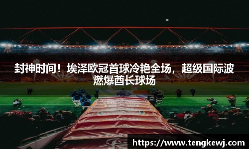 封神时间！埃泽欧冠首球冷艳全场，超级国际波燃爆酋长球场